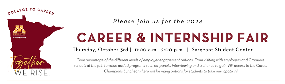 Please join us for the 2024 Career & Internship Fair - Thursday, October 3, 2024 from 11:00 am - 2:00 pm. Take advantage of the different levels of employer engagement options. From visiting with employers and Graduate schools at the fair, to value added programs such as  panels, interviewing and a chance to gain VIP access to the Career Champions Luncheon there will be many options for students to take particpate in!